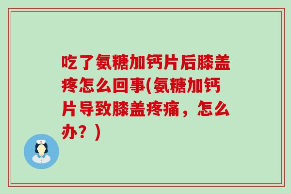 吃了氨糖加钙片后膝盖疼怎么回事(氨糖加钙片导致膝盖，怎么办？)