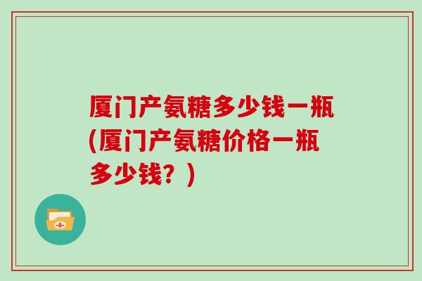 厦门产氨糖多少钱一瓶(厦门产氨糖价格一瓶多少钱？)