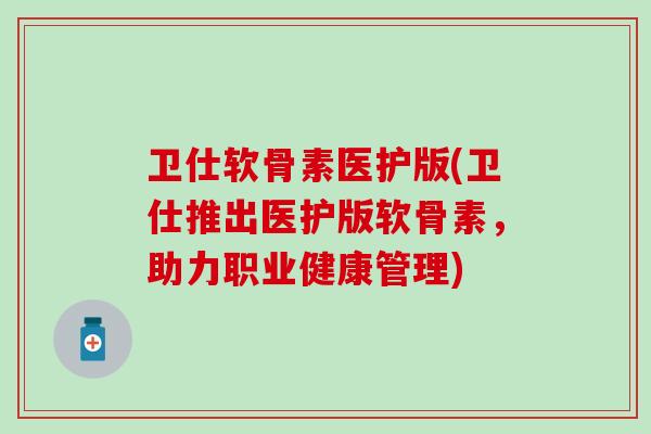 卫仕软骨素医护版(卫仕推出医护版软骨素,助力职业健康管理) 卫仕软骨素医护版(卫仕推出医护版软骨素,助力职业健康管理)