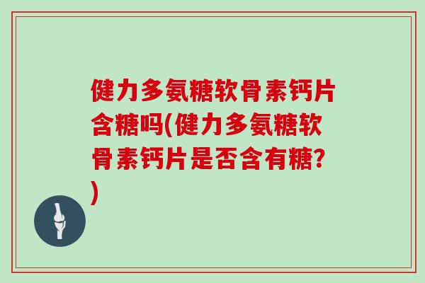 健力多氨糖软骨素钙片含糖吗(健力多氨糖软骨素钙片是否含有糖？)