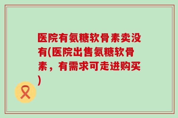医院有氨糖软骨素卖没有(医院出售氨糖软骨素,有需求可走进购买) 医院有氨糖软骨素卖没有(医院出售氨糖软骨素,有需求可走进购买)