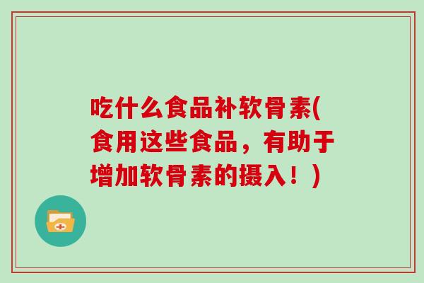 吃什么食品补软骨素(食用这些食品,有助于增加软骨素的摄入!) 吃什么食品补软骨素(食用这些食品,有助于增加软骨素的摄入!)