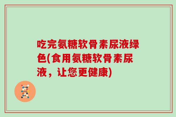 吃完氨糖软骨素尿液绿色(食用氨糖软骨素尿液,让您更健康) 吃完氨糖软骨素尿液绿色(食用氨糖软骨素尿液,让您更健康)