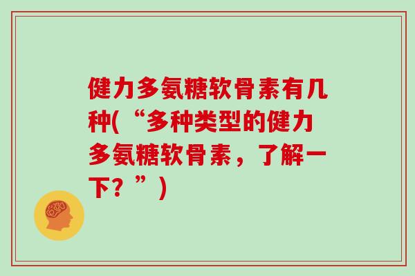 健力多氨糖软骨素有几种(“多种类型的健力多氨糖软骨素,了解一下?”) 健力多氨糖软骨素有几种(“多种类型的健力多氨糖软骨素,了解一下?”)