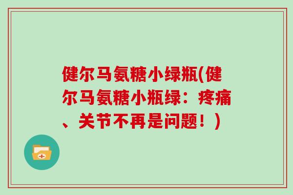 健尔马氨糖小绿瓶(健尔马氨糖小瓶绿:、关节不再是问题!) 健尔马氨糖小绿瓶(健尔马氨糖小瓶绿:、关节不再是问题!)
