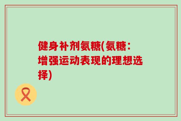 健身补剂氨糖(氨糖:增强运动表现的理想选择) 健身补剂氨糖(氨糖:增强运动表现的理想选择)