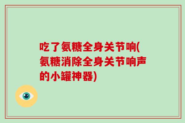 吃了氨糖全身关节响(氨糖消除全身关节响声的小罐神器)