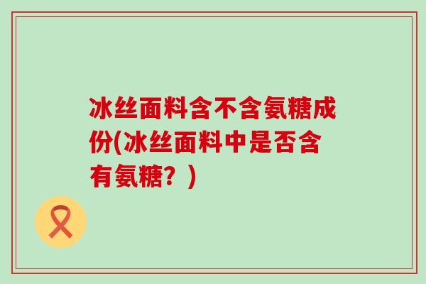 冰丝面料含不含氨糖成份(冰丝面料中是否含有氨糖?) 冰丝面料含不含氨糖成份(冰丝面料中是否含有氨糖?)