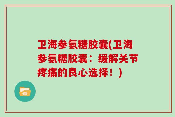 卫海参氨糖胶囊(卫海参氨糖胶囊：缓解关节的良心选择！)