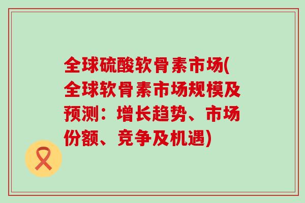 全球硫酸软骨素市场(全球软骨素市场规模及预测:增长趋势、市场份额、竞争及机遇) 全球硫酸软骨素市场(全球软骨素市场规模及预测:增长趋势、市场份额、竞争及机遇)