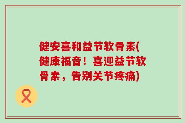 健安喜和益节软骨素(健康福音！喜迎益节软骨素，告别关节)