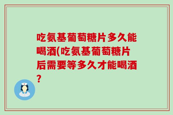 吃氨基葡萄糖片多久能喝酒(吃氨基葡萄糖片后需要等多久才能喝酒? 吃氨基葡萄糖片多久能喝酒(吃氨基葡萄糖片后需要等多久才能喝酒?