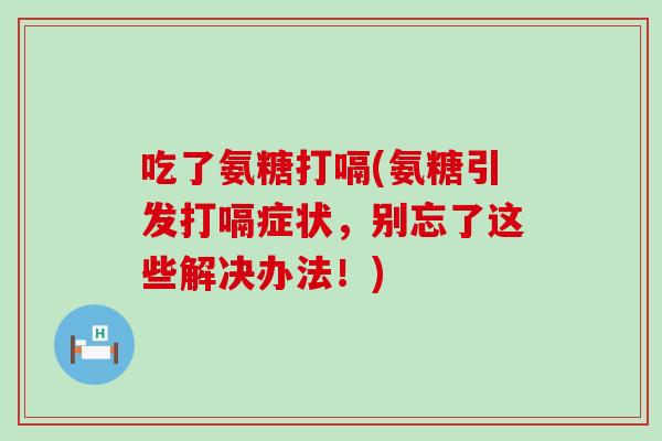 吃了氨糖打嗝(氨糖引发打嗝症状,别忘了这些解决办法!) 吃了氨糖打嗝(氨糖引发打嗝症状,别忘了这些解决办法!)