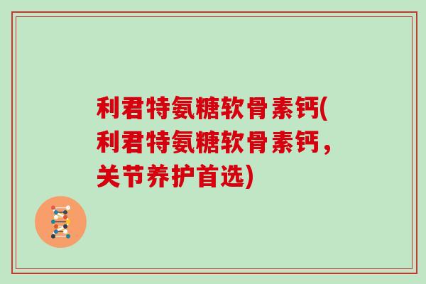 利君特氨糖软骨素钙(利君特氨糖软骨素钙，关节养护首选)