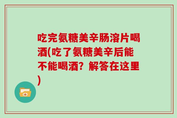 吃完氨糖美辛肠溶片喝酒(吃了氨糖美辛后能不能喝酒?解答在这里) 吃完氨糖美辛肠溶片喝酒(吃了氨糖美辛后能不能喝酒?解答在这里)