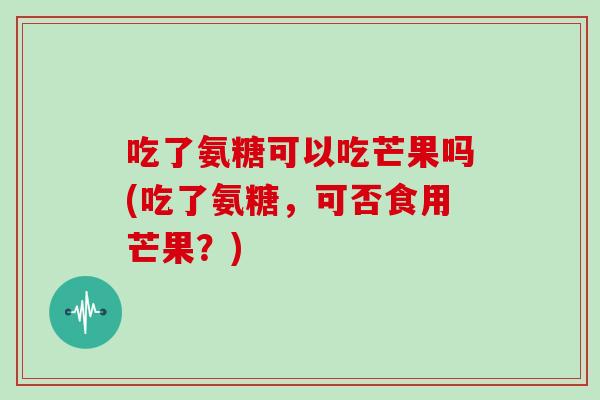 吃了氨糖可以吃芒果吗(吃了氨糖，可否食用芒果？)
