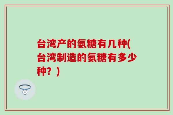 台湾产的氨糖有几种(台湾制造的氨糖有多少种?) 台湾产的氨糖有几种(台湾制造的氨糖有多少种?)