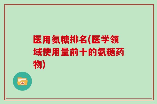 医用氨糖排名(医学领域使用量前十的氨糖) 医用氨糖排名(医学领域使用量前十的氨糖)
