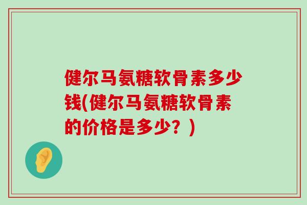 健尔马氨糖软骨素多少钱(健尔马氨糖软骨素的价格是多少?) 健尔马氨糖软骨素多少钱(健尔马氨糖软骨素的价格是多少?)