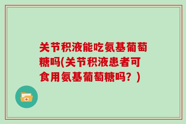关节积液能吃氨基葡萄糖吗(关节积液患者可食用氨基葡萄糖吗?) 关节积液能吃氨基葡萄糖吗(关节积液患者可食用氨基葡萄糖吗?)