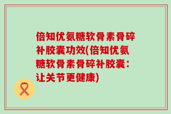倍知优氨糖软骨素骨碎补胶囊功效(倍知优氨糖软骨素骨碎补胶囊:让关节更健康) 倍知优氨糖软骨素骨碎补胶囊功效(倍知优氨糖软骨素骨碎补胶囊:让关节更健康)