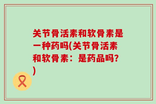 关节骨活素和软骨素是一种药吗(关节骨活素和软骨素：是药品吗？)