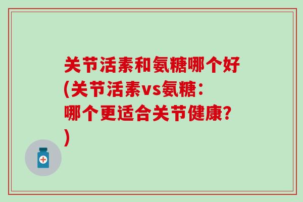 关节活素和氨糖哪个好(关节活素vs氨糖:哪个更适合关节健康?) 关节活素和氨糖哪个好(关节活素vs氨糖:哪个更适合关节健康?)