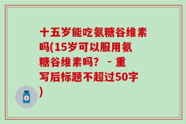 十五岁能吃氨糖谷维素吗(15岁可以服用氨糖谷维素吗? - 重写后标题不超过50字) 十五岁能吃氨糖谷维素吗(15岁可以服用氨糖谷维素吗? - 重写后标题不超过50字)