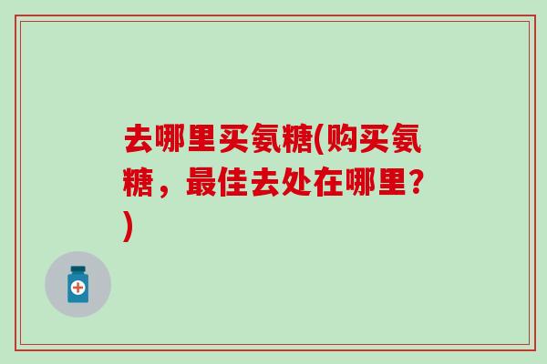 去哪里买氨糖(购买氨糖,佳去处在哪里?) 去哪里买氨糖(购买氨糖,佳去处在哪里?)