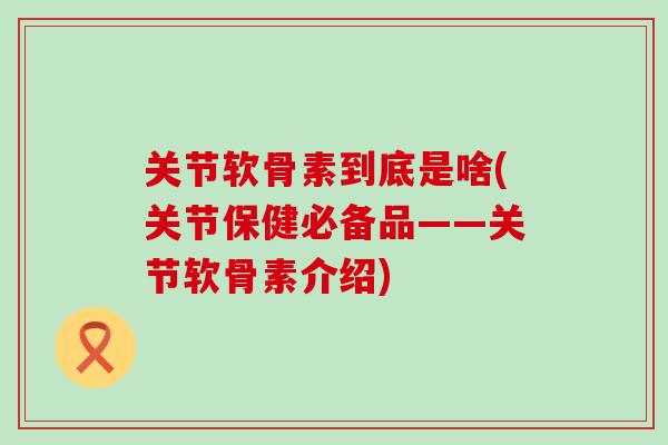 关节软骨素到底是啥(关节保健必备品——关节软骨素介绍) 关节软骨素到底是啥(关节保健必备品——关节软骨素介绍)
