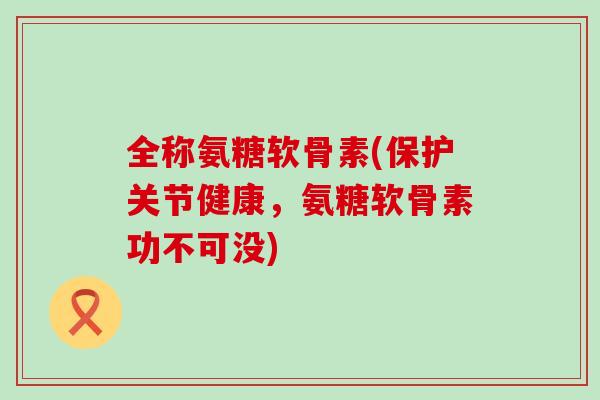 全称氨糖软骨素(保护关节健康，氨糖软骨素功不可没)