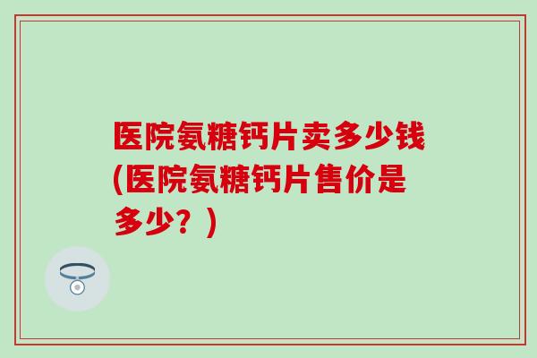 医院氨糖钙片卖多少钱(医院氨糖钙片售价是多少？)