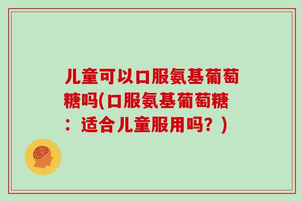 儿童可以口服氨基葡萄糖吗(口服氨基葡萄糖:适合儿童服用吗?) 儿童可以口服氨基葡萄糖吗(口服氨基葡萄糖:适合儿童服用吗?)