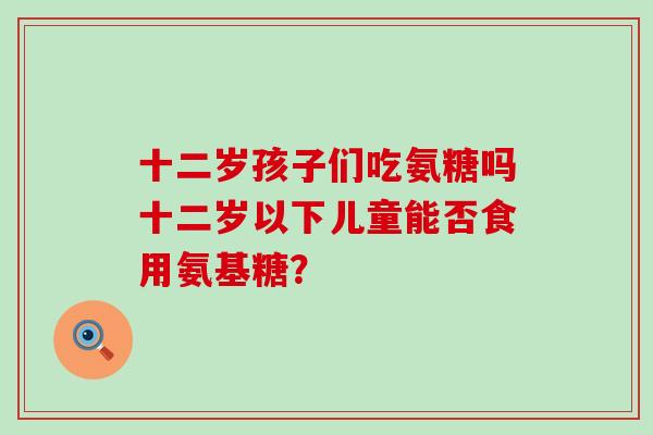 十二岁孩子们吃氨糖吗十二岁以下儿童能否食用氨基糖? 十二岁孩子们吃氨糖吗十二岁以下儿童能否食用氨基糖?