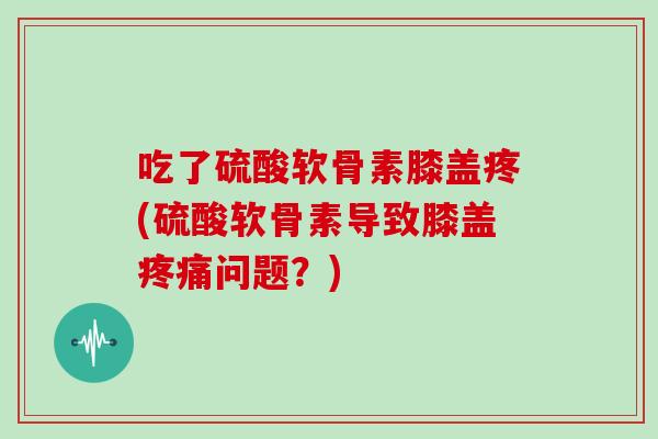 吃了硫酸软骨素膝盖疼(硫酸软骨素导致膝盖问题?) 吃了硫酸软骨素膝盖疼(硫酸软骨素导致膝盖问题?)