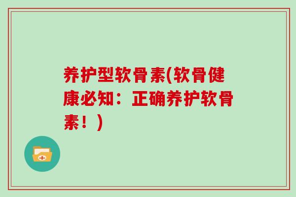 养护型软骨素(软骨健康必知：正确养护软骨素！)