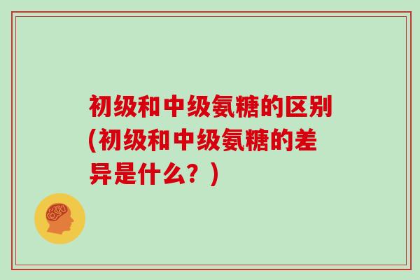 初级和中级氨糖的区别(初级和中级氨糖的差异是什么？)