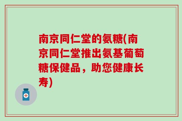 南京同仁堂的氨糖(南京同仁堂推出氨基葡萄糖保健品,助您健康长寿) 南京同仁堂的氨糖(南京同仁堂推出氨基葡萄糖保健品,助您健康长寿)