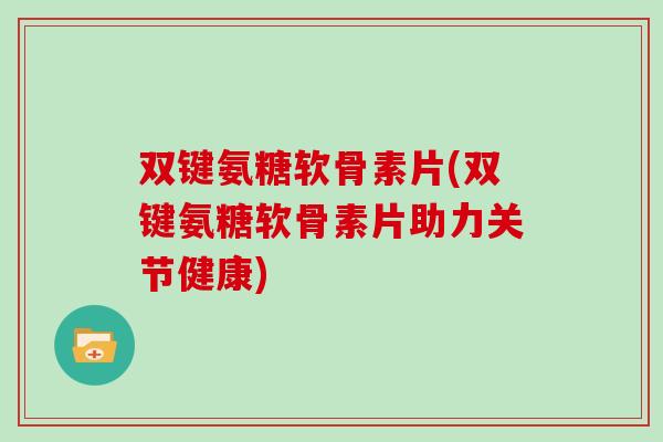 双键氨糖软骨素片(双键氨糖软骨素片助力关节健康) 双键氨糖软骨素片(双键氨糖软骨素片助力关节健康)