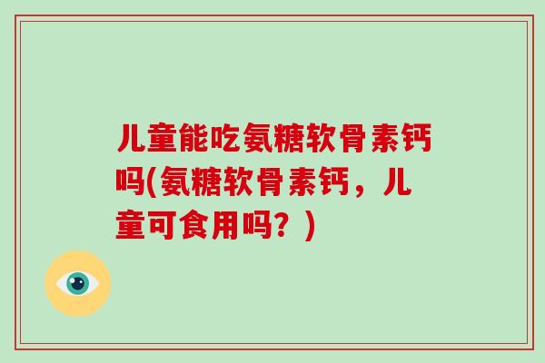 儿童能吃氨糖软骨素钙吗(氨糖软骨素钙，儿童可食用吗？)