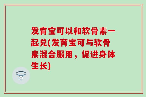 发育宝可以和软骨素一起兑(发育宝可与软骨素混合服用,促进身体生长) 发育宝可以和软骨素一起兑(发育宝可与软骨素混合服用,促进身体生长)