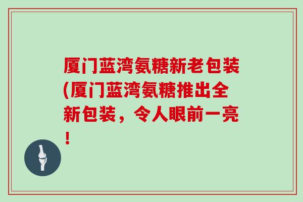 厦门蓝湾氨糖新老包装(厦门蓝湾氨糖推出全新包装，令人眼前一亮！