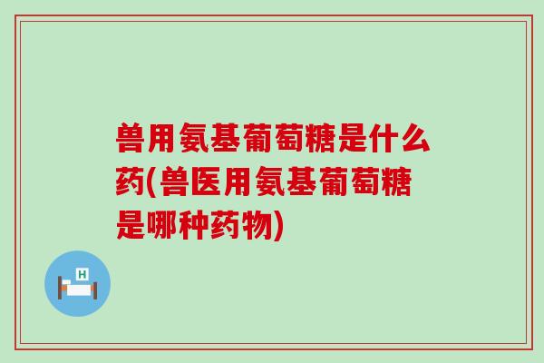 兽用氨基葡萄糖是什么药(兽医用氨基葡萄糖是哪种) 兽用氨基葡萄糖是什么药(兽医用氨基葡萄糖是哪种)