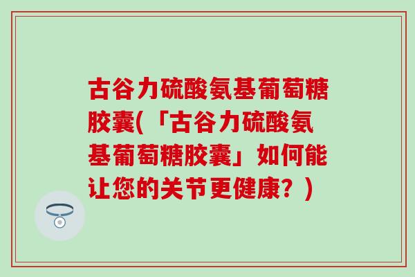 古谷力硫酸氨基葡萄糖胶囊(「古谷力硫酸氨基葡萄糖胶囊」如何能让您的关节更健康?) 古谷力硫酸氨基葡萄糖胶囊(「古谷力硫酸氨基葡萄糖胶囊」如何能让您的关节更健康?)