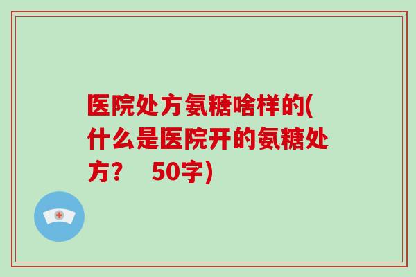 医院处方氨糖啥样的(什么是医院开的氨糖处方？  50字)