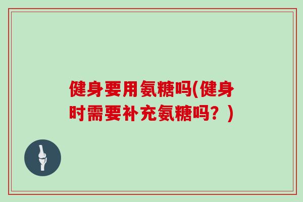 健身要用氨糖吗(健身时需要补充氨糖吗?) 健身要用氨糖吗(健身时需要补充氨糖吗?)