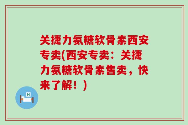关捷力氨糖软骨素西安专卖(西安专卖：关捷力氨糖软骨素售卖，快来了解！)