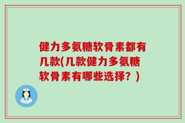 健力多氨糖软骨素都有几款(几款健力多氨糖软骨素有哪些选择？)