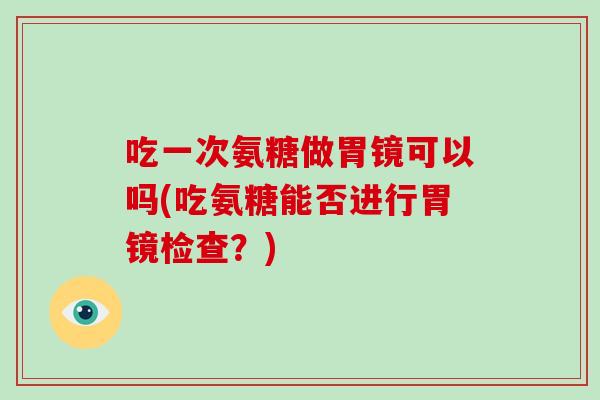 吃一次氨糖做胃镜可以吗(吃氨糖能否进行胃镜检查?) 吃一次氨糖做胃镜可以吗(吃氨糖能否进行胃镜检查?)
