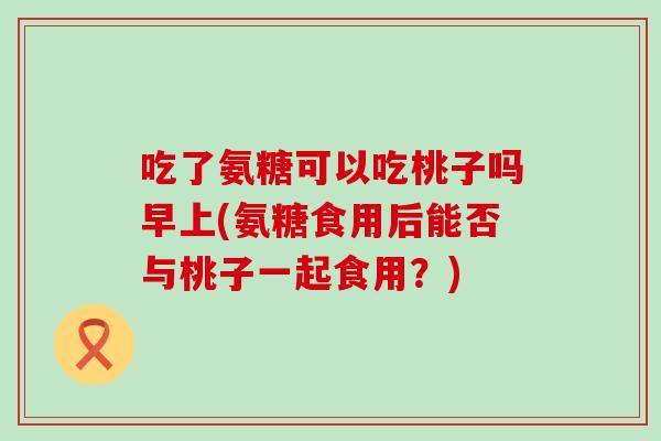 吃了氨糖可以吃桃子吗早上(氨糖食用后能否与桃子一起食用?) 吃了氨糖可以吃桃子吗早上(氨糖食用后能否与桃子一起食用?)